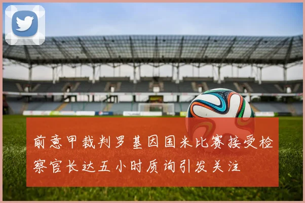 前意甲裁判罗基因国米比赛接受检察官长达五小时质询引发关注