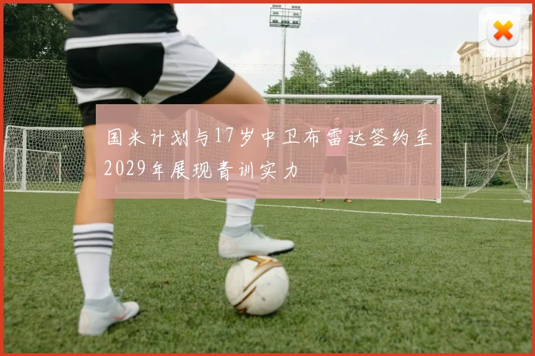 国米计划与17岁中卫布雷达签约至2029年展现青训实力