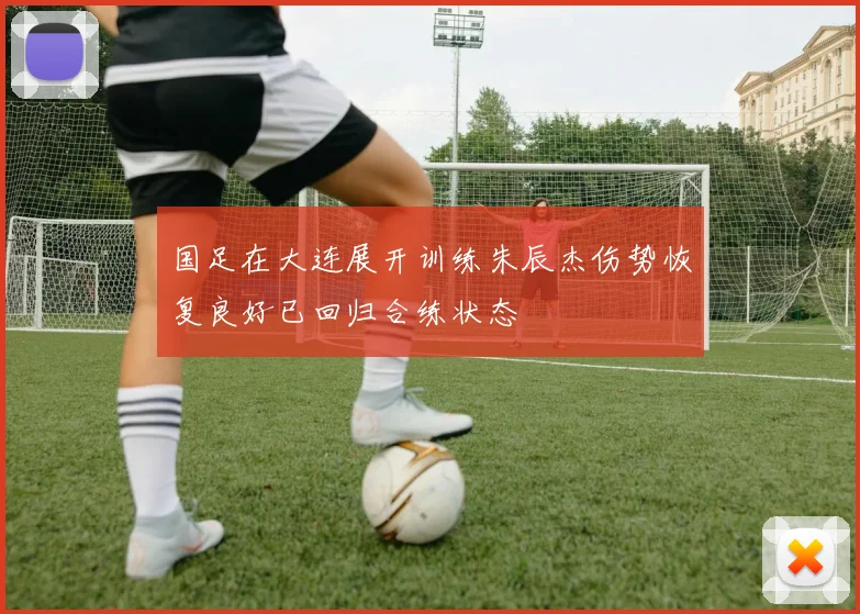 国足在大连展开训练朱辰杰伤势恢复良好已回归合练状态