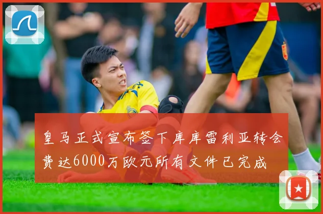 皇马正式宣布签下库库雷利亚转会费达6000万欧元所有文件已完成