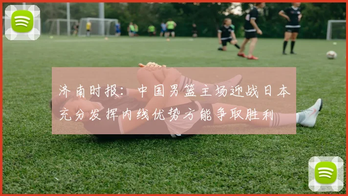 济南时报：中国男篮主场迎战日本充分发挥内线优势方能争取胜利