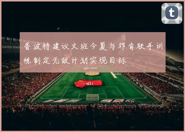 香波特建议文班今夏与邓肯联手训练制定无敌计划实现目标