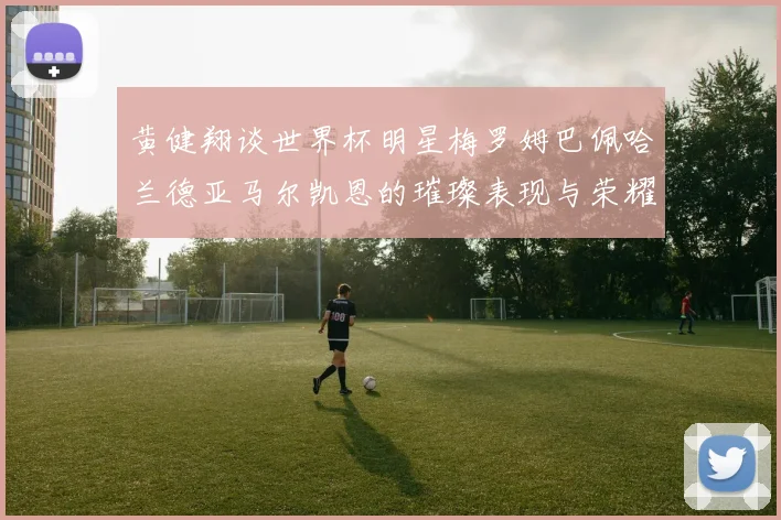 黄健翔谈世界杯明星梅罗姆巴佩哈兰德亚马尔凯恩的璀璨表现与荣耀时刻