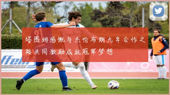 塔图姆感慨与杰伦布朗九年合作之路共同激励成就冠军梦想
