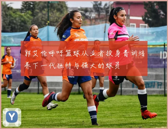 郭艾伦呼吁篮球从业者投身青训培养下一代独特与强大的球员
