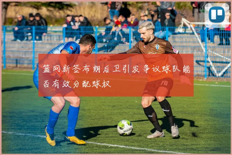 篮网新签布朗后卫引发争议球队能否有效分配球权