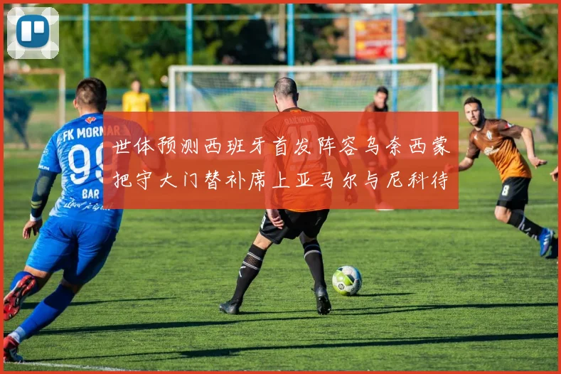 世体预测西班牙首发阵容乌奈西蒙把守大门替补席上亚马尔与尼科待命