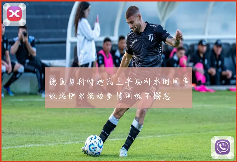 德国与科特迪瓦上半场补水时间争议诺伊尔场边坚持训练不懈怠