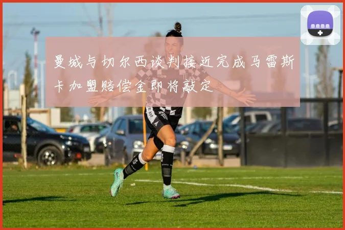 曼城与切尔西谈判接近完成马雷斯卡加盟赔偿金即将敲定