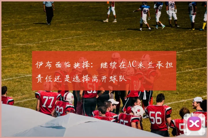 伊布面临抉择：继续在AC米兰承担责任还是选择离开球队