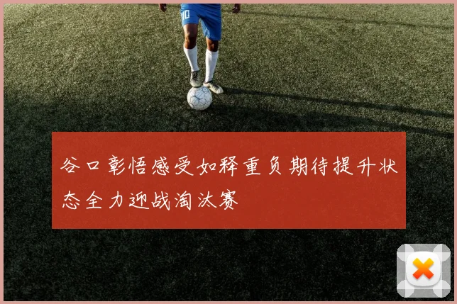 谷口彰悟感受如释重负期待提升状态全力迎战淘汰赛