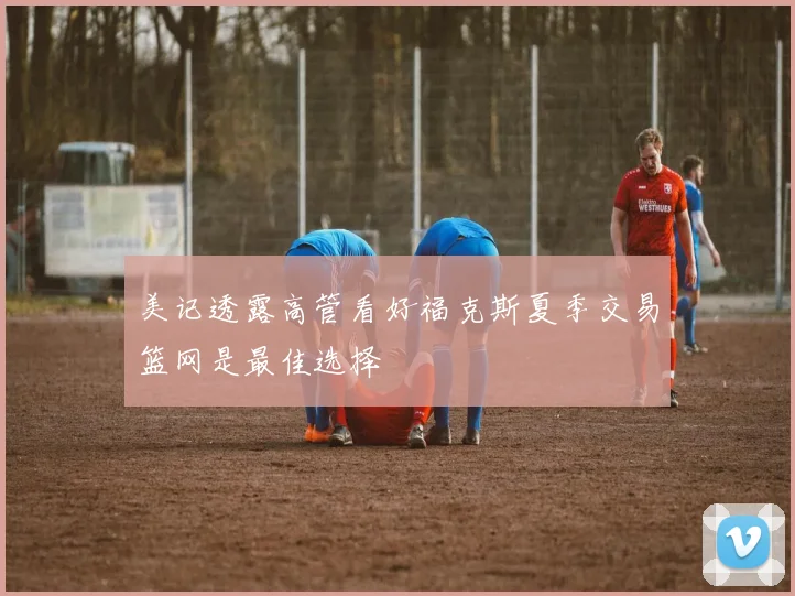 美记透露高管看好福克斯夏季交易篮网是最佳选择