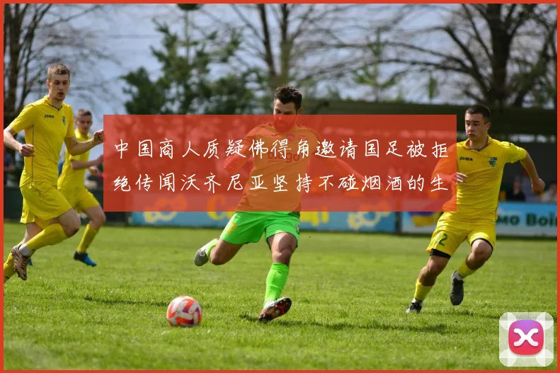 中国商人质疑佛得角邀请国足被拒绝传闻沃齐尼亚坚持不碰烟酒的生活方式