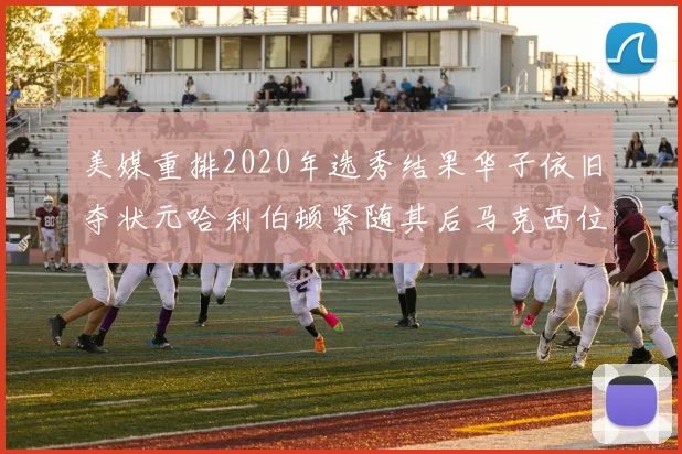 美媒重排2020年选秀结果华子依旧夺状元哈利伯顿紧随其后马克西位列探花