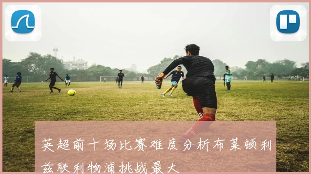 英超前十场比赛难度分析布莱顿利兹联利物浦挑战最大