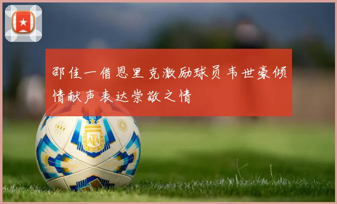 邵佳一借恩里克激励球员韦世豪倾情献声表达崇敬之情