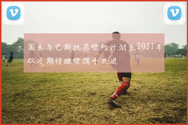 国米与巴斯托尼续约计划至2031年双方期待继续携手共进
