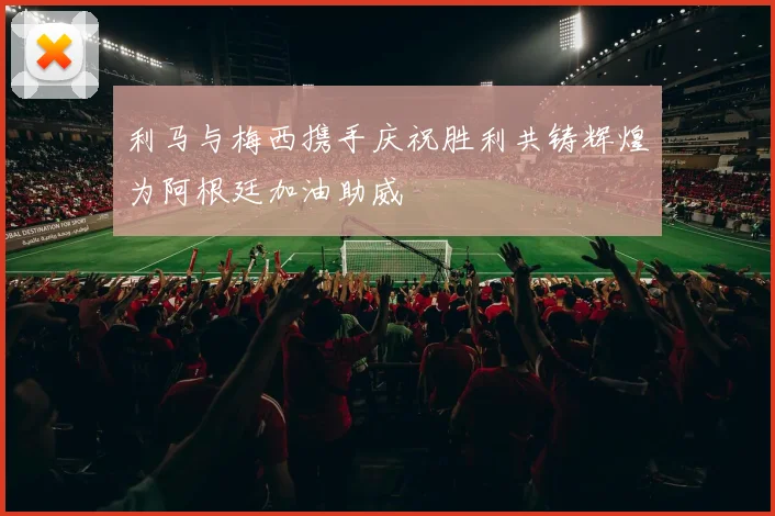 利马与梅西携手庆祝胜利共铸辉煌为阿根廷加油助威